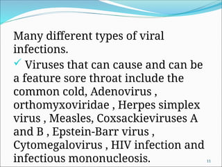 Many different types of viral
infections.
 Viruses that can cause and can be
a feature sore throat include the
common cold, Adenovirus ,
orthomyxoviridae , Herpes simplex
virus , Measles, Coxsackieviruses A
and B , Epstein-Barr virus ,
Cytomegalovirus , HIV infection and
infectious mononucleosis. 11
 
