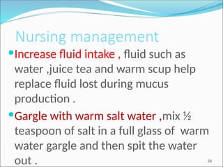 Nursing management
Increase fluid intake , fluid such as
water ,juice tea and warm scup help
replace fluid lost during mucus
production .
Gargle with warm salt water ,mix ½
teaspoon of salt in a full glass of warm
water gargle and then spit the water
out . 26
 