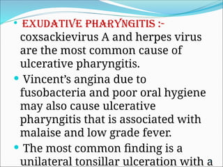  Exudative pharyngitis :-
coxsackievirus A and herpes virus
are the most common cause of
ulcerative pharyngitis.
 Vincent’s angina due to
fusobacteria and poor oral hygiene
may also cause ulcerative
pharyngitis that is associated with
malaise and low grade fever.
 The most common finding is a
unilateral tonsillar ulceration with a
8
 