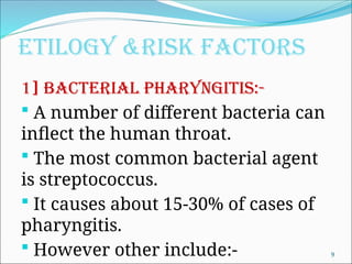 ETILOGY &RISK FACTORS
1] Bacterial pharyngitis:-
 A number of different bacteria can
inflect the human throat.
 The most common bacterial agent
is streptococcus.
 It causes about 15-30% of cases of
pharyngitis.
 However other include:- 9
 