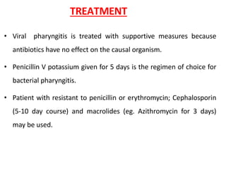 TREATMENT
• Viral pharyngitis is treated with supportive measures because
antibiotics have no effect on the causal organism.
• Penicillin V potassium given for 5 days is the regimen of choice for
bacterial pharyngitis.
• Patient with resistant to penicillin or erythromycin; Cephalosporin
(5-10 day course) and macrolides (eg. Azithromycin for 3 days)
may be used.
 