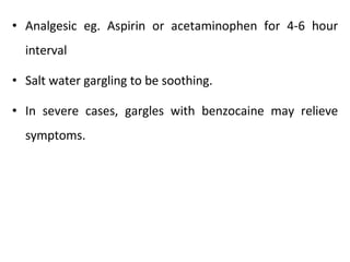 • Analgesic eg. Aspirin or acetaminophen for 4-6 hour
interval
• Salt water gargling to be soothing.
• In severe cases, gargles with benzocaine may relieve
symptoms.
 
