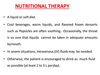 NUTRITIONAL THERAPY
• A liquid or soft diet.
• Cool beverages, warm liquids, and flavored frozen desserts
such as Popsicles are often soothing. Occasionally, the throat
is so sore that liquids cannot be taken in adequate amounts
bymouth.
• In severe situations, intravenous (IV) fluidsmay be needed.
• Otherwise, the patient is encouraged to drink as much fluid
as possible (at least 2 to 3 L perday).
 