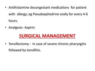 • Antihistamine decongestant medications for patient
with allergy; eg Pseudoephedrine orally for every 4-6
hours.
• Analgesic- Aspirin
SURGICAL MANAGEMENT
• Tonsillectomy : In case of severe chronic pharyngitis
followed by tonsillitis.
 
