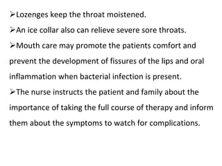 ➢Lozenges keep the throat moistened.
➢An ice collar also can relieve severe sore throats.
➢Mouth care may promote the patients comfort and
prevent the development of fissures of the lips and oral
inflammation when bacterial infection is present.
➢The nurse instructs the patient and family about the
importance of taking the full course of therapy and inform
them about the symptoms to watch for complications.
 