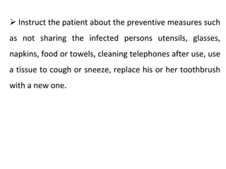 ➢ Instruct the patient about the preventive measures such
as not sharing the infected persons utensils, glasses,
napkins, food or towels, cleaning telephones after use, use
a tissue to cough or sneeze, replace his or her toothbrush
with a new one.
 
