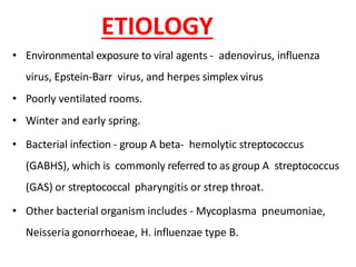 ETIOLOGY
• Environmental exposure to viral agents - adenovirus, influenza
virus, Epstein-Barr virus, and herpes simplex virus
• Poorly ventilated rooms.
• Winter and early spring.
• Bacterial infection - group A beta- hemolytic streptococcus
(GABHS), which is commonly referred to as group A streptococcus
(GAS) or streptococcal pharyngitis or strep throat.
• Other bacterial organism includes - Mycoplasma pneumoniae,
Neisseria gonorrhoeae, H. influenzae type B.
 