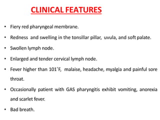 CLINICAL FEATURES
• Fiery red pharyngeal membrane.
• Redness and swelling in the tonsillar pillar, uvula, and soft palate.
• Swollen lymph node.
• Enlarged and tender cervical lymph node.
• Fever higher than 101˚F, malaise, headache, myalgia and painful sore
throat.
• Occasionally patient with GAS pharyngitis exhibit vomiting, anorexia
and scarlet fever.
• Bad breath.
 