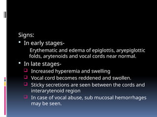 Signs:
 In early stages-
Erythematic and edema of epiglottis, aryepiglottic
folds, arytenoids and vocal cords near normal.
 In late stages-
 Increased hyperemia and swelling
 Vocal cord becomes reddened and swollen.
 Sticky secretions are seen between the cords and
interarytenoid region
 In case of vocal abuse, sub mucosal hemorrhages
may be seen.
 