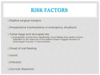 RISK FACTORS
Positive surgical margins
Preoperative tracheostomy in emergency situations
Tumor stage and laryngeal site
 Supraglottic tumors have significantly more fistulas than glottic tumors.
Extension to the vallecula or the piriform fossa biggest excision of
pharyngeal mucosa  more tension.
Onset of oral feeding
Vomit
Infection
Cervical dissection
 