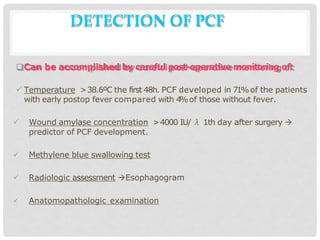 DETECTION OF PCF
Can be accomplished by careful post-operative monitoring of:
 Temperature >38.6ºC the first 48h. PCF developed in 71%of the patients
with early postop fever compared with 4
%of those without fever.
 Wound amylase concentration >4000 IU/ λ 1th day after surgery 
predictor of PCF development.
 Methylene blue swallowing test
 Radiologic assessment Esophagogram
 Anatomopathologic examination
 