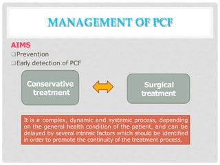 MANAGEMENT OF PCF
AIMS
Prevention
Early detection of PCF
Conservative
treatment
Surgical
treatment
It is a complex, dynamic and systemic process, depending
on the general health condition of the patient, and can be
delayed by several intrinsic factors which should be identified
in order to promote the continuity of the treatment process.
 