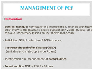 Prevention
• Surgical tecnique: hemostasis and manipulation. To avoid significant
crush injury to the tissues, to excise questionably viable mucosa, and
to avoid unnecessary tension on the pharyngeal closure.
Antibiotics: 50%of reduction of PCF incidence
Gastroesophageal reflux disease (GERD)
(ranitidine and metoclopramide 7 days)
Identification and management of comorbidities
Enteral nutrition: NGT or PEG for 10 days
MANAGEMENT OF PCF
 