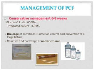  Conservative management 6-8 weeks
Successful rate: 60-80%
Irradiated patient: 35-50%
Drainage of secretions infection control and prevention of a
large fistula
Removal and curettage of necrotic tissue
MANAGEMENT OF PCF
 