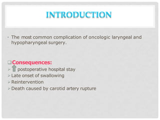 INTRODUCTION
• The most common complication of oncologic laryngeal and
hypopharyngeal surgery.
Consequences:
 postoperative hospital stay
Late onset of swallowing
Reintervention
Death caused by carotid artery rupture
 