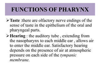 Taste :there are olfactory nerve endings of the
sense of taste in the epithelium of the oral and
pharyngeal parts.
Hearing : the auditory tube , extending from
the nasopharynx to each middle ear , allows air
to enter the middle ear. Satisfactory hearing
depends on the presence of air at atmospheric
pressure on each side of the tympanic
membrane.
FUNCTIONS OF PHARYNX
 