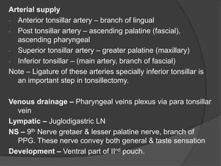 Arterial supply
- Anterior tonsillar artery – branch of lingual
- Post tonsillar artery – ascending palatine (fascial),
ascending pharyngeal
- Superior tonsillar artery – greater palatine (maxillary)
- Inferior tonsillar – (main artery, branch of fascial)
Note – Ligature of these arteries specially inferior tonsillar is
an important step in tonsillectomy.
Venous drainage – Pharyngeal veins plexus via para tonsillar
vein
Lympatic – Juglodigastric LN
NS – 9th Nerve gretaer & lesser palatine nerve, branch of
PPG. These nerve convey both general & taste sensation
Development – Ventral part of IInd pouch.
 