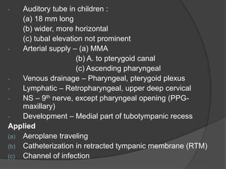 - Auditory tube in children :
(a) 18 mm long
(b) wider, more horizontal
(c) tubal elevation not prominent
- Arterial supply – (a) MMA
(b) A. to pterygoid canal
(c) Ascending pharyngeal
- Venous drainage – Pharyngeal, pterygoid plexus
- Lymphatic – Retropharyngeal, upper deep cervical
- NS – 9th nerve, except pharyngeal opening (PPG-
maxillary)
- Development – Medial part of tubotympanic recess
Applied
(a) Aeroplane traveling
(b) Catheterization in retracted tympanic membrane (RTM)
(c) Channel of infection
 