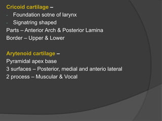 Cricoid cartilage –
- Foundation sotne of larynx
- Signatring shaped
Parts – Anterior Arch & Posterior Lamina
Border – Upper & Lower
Arytenoid cartilage –
Pyramidal apex base
3 surfaces – Posterior, medial and anterio lateral
2 process – Muscular & Vocal
 
