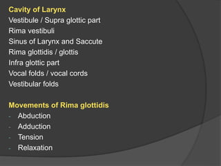 Cavity of Larynx
Vestibule / Supra glottic part
Rima vestibuli
Sinus of Larynx and Saccute
Rima glottidis / glottis
Infra glottic part
Vocal folds / vocal cords
Vestibular folds
Movements of Rima glottidis
- Abduction
- Adduction
- Tension
- Relaxation
 