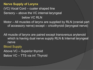 Nerve Supply of Larynx
(VC) Vocal Cord – cuater shaped line
Sensory – above the VC internal laryngeal
below VC RLN
Motor – All muscles of larynx are supplied by RLN (cranial part
of accessory nerve) except – cricothyroid (laryngeal nerve)
All muscle of larynx are paired except transversus arytenoid
which is having dual nerve supply RLN & Internal laryngeal
nerve
Blood Supply
Above VC – Superior thyroid
Below VC – TTS via inf. Thyroid
 