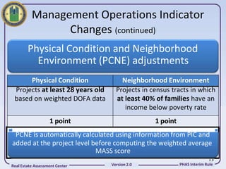 Management Operations Indicator
                Changes (continued)
        Physical Condition and Neighborhood
          Environment (PCNE) adjustments
      Physical Condition              Neighborhood Environment
 Projects at least 28 years old     Projects in census tracts in which
 based on weighted DOFA data        at least 40% of families have an
                                       income below poverty rate
                   1 point                       1 point
 PCNE is automatically calculated using information from PIC and
added at the project level before computing the weighted average
                            MASS score
                                                                          13
Real Estate Assessment Center     Version 2.0              PHAS Interim Rule
 