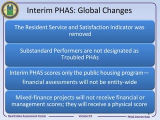 Interim PHAS: Global Changes
    The Resident Service and Satisfaction Indicator was
                         removed

         Substandard Performers are not designated as
                        Troubled PHAs

 Interim PHAS scores only the public housing program—
      financial assessments will not be entity-wide

   Mixed-finance projects will not receive financial or
  management scores; they will receive a physical score
                                                               3
Real Estate Assessment Center   Version 2.0     PHAS Interim Rule
 