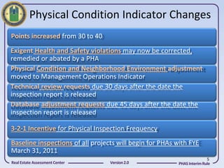 Physical Condition Indicator Changes
Points increased from 30 to 40
Exigent Health and Safety violations may now be corrected,
remedied or abated by a PHA
Physical Condition and Neighborhood Environment adjustment
moved to Management Operations Indicator
Technical review requests due 30 days after the date the
inspection report is released
Database adjustment requests due 45 days after the date the
inspection report is released

3-2-1 Incentive for Physical Inspection Frequency
Baseline inspections of all projects will begin for PHAs with FYE
March 31, 2011
                                                                        5
Real Estate Assessment Center     Version 2.0            PHAS Interim Rule
 