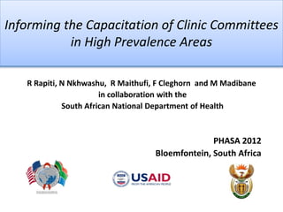Informing the Capacitation of Clinic Committees
           in High Prevalence Areas

   R Rapiti, N Nkhwashu, R Maithufi, F Cleghorn and M Madibane
                       in collaboration with the
             South African National Department of Health



                                                  PHASA 2012
                                    Bloemfontein, South Africa
 
