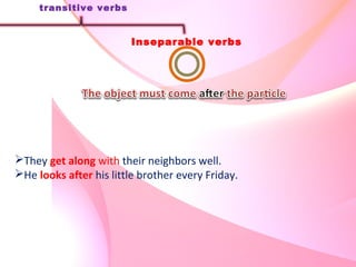 Inseparable verbs
transitive verbs
They get along with their neighbors well.
He looks after his little brother every Friday.
 