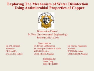 Exploring The Mechanism of Water Disinfection
Using Antimicrobial Properties of Copper
Dissertation Phase-1
M.Tech (Environmental Engineering)
Session (2015-2016)
Supervised by
Dr. D.J.Killedar Dr. Pawan Labhasetwar Dr. Pranav Nagarsaik
Professor Sr. Principal Scientist & Head Scientist
CE & AMD WTMD Division WTMD Division
S.G.S.I.T.S, Indore CSIR-NEERI, Nagpur CSIR-NEERI, Nagpur
Submitted by:
Sonal Garg
0801CE14MT23
 