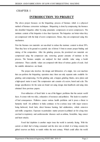 DESIGN AND FABRICATION OF LOW-COST BRIQUETTING MACHINE
Department of Mechanical Engineering PESIT-BSC 2018-19 Page | 1
CHAPTER 1
INTRODUCTION TO PROJECT
The above project focusses on the briquetting process of biomass which is a physical
method of biomass conversion techniques. Briquetting is done by compressing the biomass
into densified briquettes either by using pneumatic compressors or screw compressors. The
moisture content of the briquettes is less than 4 percent. The briquettes are better when they
are compressed with the help of screw compressors. Hence, they are compressed using this
mechanism.
First the biomass raw materials are sun-dried to reduce the moisture content to about 20%.
Then they have to be ground to a particle size of about 3-5mm to ensure proper binding and
mixing of the composition. After the grinding process, the powdered raw materials are
compressed using the compressor unit, removing greater amounts of moisture in the
process. The biomass samples are analysed for their calorific value using a bomb
calorimeter. These calorific values are compared with those of various grades of coals. And
the suitable alternatives are found.
The project also involves the design and fabrication of a single, low cost machine
that can perform the briquetting operation since there are only separate units available for
grinding and compressing. For the grinding unit, a hopper, grinding blades, sieve plates and
a high-speed motor is used. The compression unit consists of a screw, barrel and a die. The
design specification for the same are found out using design data handbook and using data
obtained from previous papers.
Over-utilisation of fossil fuels is one of the biggest problems that the current world
faces. It comes with two risks, exhaustion of resources and pollution. This leads to a number
of bad consequences. Pollution causes various health problems and it poses a threat to
humanity itself. Air pollution in India continues to be a serious issue with major sources
being fuelwood, fossil fuels, direct biomass burning, fuel adulteration, vehicle emission
and traffic congestion. Exposure to particulate matter present in polluted air for a long time
can lead to respiratory and cardiovascular diseases such as asthma, bronchitis, lung cancer
and heart attacks.
Fossil fuel depletion is another major issue the world is currently facing. With the
current at which fuel is being consumed and the slow rate at which it is being created, the
global reserves are likely to vanish within the next century. Which could affect the world
 