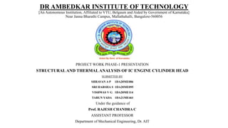 DR AMBEDKAR INSTITUTE OF TECHNOLOGY
[An Autonomous Institution, Affiliated to VTU, Belgaum and Aided by Government of Karnataka]
Near Janna Bharathi Campus, Mallathahalli, Bangalore-560056
PROJECT WORK PHASE-1 PRESENTATION
STRUCTURAL AND THERMALANALYSIS OF IC ENGINE CYLINDER HEAD
SUBMITTED BY
SHRAVAN A P 1DA20ME086
SRI HARSHA S 1DA20ME095
VISHWAS V G 1DA20ME114
TARUN YADA 1DA21ME461
Under the guidance of
Prof. RAJESH CHANDRA C
ASSISTANT PROFESSOR
Department of Mechanical Engineering, Dr. AIT
 
