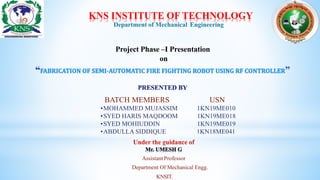 KNS INSTITUTE OF TECHNOLOGY
Project Phase –I Presentation
on
Department of Mechanical Engineering
BATCH MEMBERS USN
•MOHAMMED MUJASSIM 1KN19ME010
•SYED HARIS MAQDOOM 1KN19ME018
•SYED MOHIUDDIN 1KN19ME019
•ABDULLA SIDDIQUE 1KN18ME041
Assistant Professor
Department Of Mechanical Engg.
KNSIT.
 