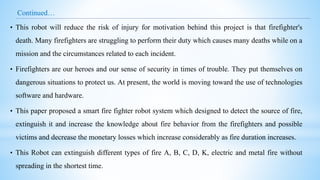 Continued…
• This robot will reduce the risk of injury for motivation behind this project is that firefighter's
death. Many firefighters are struggling to perform their duty which causes many deaths while on a
mission and the circumstances related to each incident.
• Firefighters are our heroes and our sense of security in times of trouble. They put themselves on
dangerous situations to protect us. At present, the world is moving toward the use of technologies
software and hardware.
• This paper proposed a smart fire fighter robot system which designed to detect the source of fire,
extinguish it and increase the knowledge about fire behavior from the firefighters and possible
victims and decrease the monetary losses which increase considerably as fire duration increases.
• This Robot can extinguish different types of fire A, B, C, D, K, electric and metal fire without
spreading in the shortest time.
 