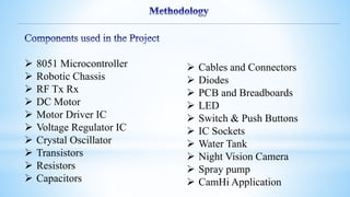  8051 Microcontroller
 Robotic Chassis
 RF Tx Rx
 DC Motor
 Motor Driver IC
 Voltage Regulator IC
 Crystal Oscillator
 Transistors
 Resistors
 Capacitors
 Cables and Connectors
 Diodes
 PCB and Breadboards
 LED
 Switch & Push Buttons
 IC Sockets
 Water Tank
 Night Vision Camera
 Spray pump
 CamHi Application
 