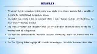 • We design the fire detection system using wide angle night vision camera that is capable of
showing the flame through the portable screen.
• The robot can operate in the environment which is out of human reach in very short time, the
delay employed is very minimal.
• The robot accurately and efficiently finds the fire and within minimum time after the fire is
detected it can be extinguished.
• The water can be thrown to the fire within 2 seconds of detecting the fire in a distance more than
2 meters.
• The Fire Fighting Robot employs RF controller technology to control the directions of the robot.
 