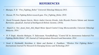 • Mustapa, N. B. “Fire_Fighting_Robot” Universiti Teknologi Malaysia 2013.
• Hassan, W. Fire Fighting Robot research gate. Fire_Fighting_Robot. 2010.
• David Fernando Zapata García, Mario Andrei Garzón Oviedo, João Ricardo Pereira Valente and Antonio
Barrientos, QuadLab, Journal of Intelligent & Robotic Systems, (2016).
• Majid,N.A. Nor_Ayuni_binti_Abd_Majid Motor Speed Control Using Microcontroller, Universiti Teknologi
Malaysia, 2014.
• H. P. Singh, Akanshu Mahajan, N. Sukavanam, VeenaBudhraja,”Control Of An Autonomous Industrial Fire
Fighting Mobile Robot”, DU Journal of Undergraduate Research and Innovation. 2014
• Swati A. Deshmukh, Karishma A. Matte and Rashmi A. Pandhare, “Wireless Fire Fighting Robot”,
International Journal For Research In Emerging Science and Technology.2015
 