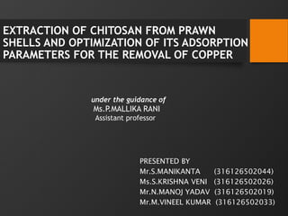 EXTRACTION OF CHITOSAN FROM PRAWN
SHELLS AND OPTIMIZATION OF ITS ADSORPTION
PARAMETERS FOR THE REMOVAL OF COPPER
under the guidance of
Ms.P.MALLIKA RANI
Assistant professor
PRESENTED BY
Mr.S.MANIKANTA (316126502044)
Ms.S.KRISHNA VENI (316126502026)
Mr.N.MANOJ YADAV (316126502019)
Mr.M.VINEEL KUMAR (316126502033)
 