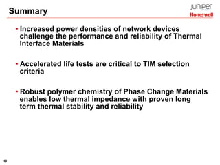 19
Summary
• Increased power densities of network devices
challenge the performance and reliability of Thermal
Interface Materials
• Accelerated life tests are critical to TIM selection
criteria
• Robust polymer chemistry of Phase Change Materials
enables low thermal impedance with proven long
term thermal stability and reliability
 