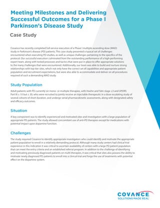Case Study
Meeting Milestones and Delivering
Successful Outcomes for a Phase I
Parkinson’s Disease Study
Covance has recently completed full-service execution of a Phase I multiple ascending dose (MAD)
study in Parkinson’s disease (PD) patients. This case study presented a typical set of challenges
encountered when executing PD studies, as well as unique challenges pertaining to the specifics of the
protocol. Our successful execution culminated from the outstanding performance of a high-performing
expert team, along with tested processes and tactics that were put in place to offer appropriate solutions
to the many challenges that were encountered. Additionally, our team was able to build and nurture strong
relationships with top-tier sites, which not only have the correct set of capabilities and appropriate patient
population and recruitment expectations, but were also able to accommodate and deliver on all procedures
required of such a demanding MAD study.
Study Population
Adult patients with PD currently on mono- or multiple therapies, with Hoehn and Yahr stage ≤3 and UPDRS
Part III ≥ 10 but ≤ 30, who were recruited to jointly receive an injectable therapeutic in a dose escalating study of
several cohorts of short duration, and undergo serial pharmacokinetic assessments, along with designated safety
and efficacy outcomes.
Situation
A key component was to identify experienced and motivated sites and investigators with a large population of
appropriate PD patients. The study allowed concomitant use of anti-PD therapies except for medications with
potential impact upon dopamine function.
Challenges
The study required Covance to identify appropriate investigators who could identify and motivate the appropriate
patient population to enroll in a relatively demanding protocol. Although many study centers had clinical trial
experience in this indication it was critical to ascertain availability of centers with a large PD patient population
that can meet the entry criteria and an established referral program. In addition to the challenge of identifying
and motivating previously diagnosed patients on multi-therapies, it was critical that sites also possess the ability to
motivate newly diagnosed PD patients to enroll into a clinical trial and forgo the use of treatments with potential
effect on the dopamine system.
 