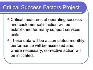 Critical Success Factors Project Critical measures of operating success and customer satisfaction will be established for many support services units. These data will be accumulated monthly, performance will be assessed and, where necessary, corrective action will be inititiated. 