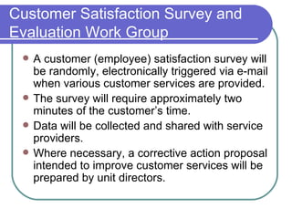 Customer Satisfaction Survey and Evaluation Work Group A customer (employee) satisfaction survey will be randomly, electronically triggered via e-mail when various customer services are provided.  The survey will require approximately two minutes of the customer’s time.  Data will be collected and shared with service providers. Where necessary, a corrective action proposal intended to improve customer services will be prepared by unit directors. 