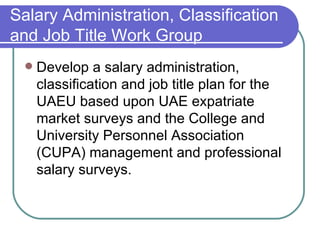 Salary Administration, Classification and Job Title Work Group Develop a salary administration, classification and job title plan for the UAEU based upon UAE expatriate market surveys and the College and University Personnel Association (CUPA) management and professional salary surveys. 