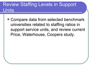 Review Staffing Levels in Support Units Compare data from selected benchmark universities related to staffing ratios in support service units, and review current Price, Waterhouse, Coopers study. 