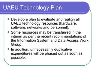 UAEU Technology Plan Develop a plan to evaluate and realign all UAEU technology resources (hardware, software, networks and personnel).  Some resources may be transferred in the interim as per the recent recommendations of the Information System and Data Access Work Group. In addition, unnecessarily duplicative expenditures will be phased out as soon as possible. 
