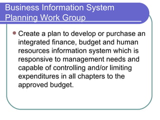 Business Information System Planning Work Group Create a plan to develop or purchase an integrated finance, budget and human resources information system which is responsive to management needs and capable of controlling and/or limiting expenditures in all chapters to the approved budget.  