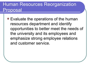 Human Resources Reorganization Proposal Evaluate the operations of the human resources department and identify opportunities to better meet the needs of the university and its employees and emphasize strong employee relations and customer service. 