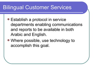 Bilingual Customer Services Establish a protocol in service departments enabling communications and reports to be available in both Arabic and English. Where possible, use technology to accomplish this goal. 