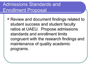 Admissions Standards and Enrollment Proposal Review and document findings related to student success and student faculty ratios at UAEU.  Propose admissions standards and enrollment limits congruent with the research findings and maintenance of quality academic programs. 